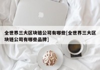 全世界三大区块链公司有哪些[全世界三大区块链公司有哪些品牌]