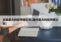 全国最大的区块链公司[国内最大的区块链公司]